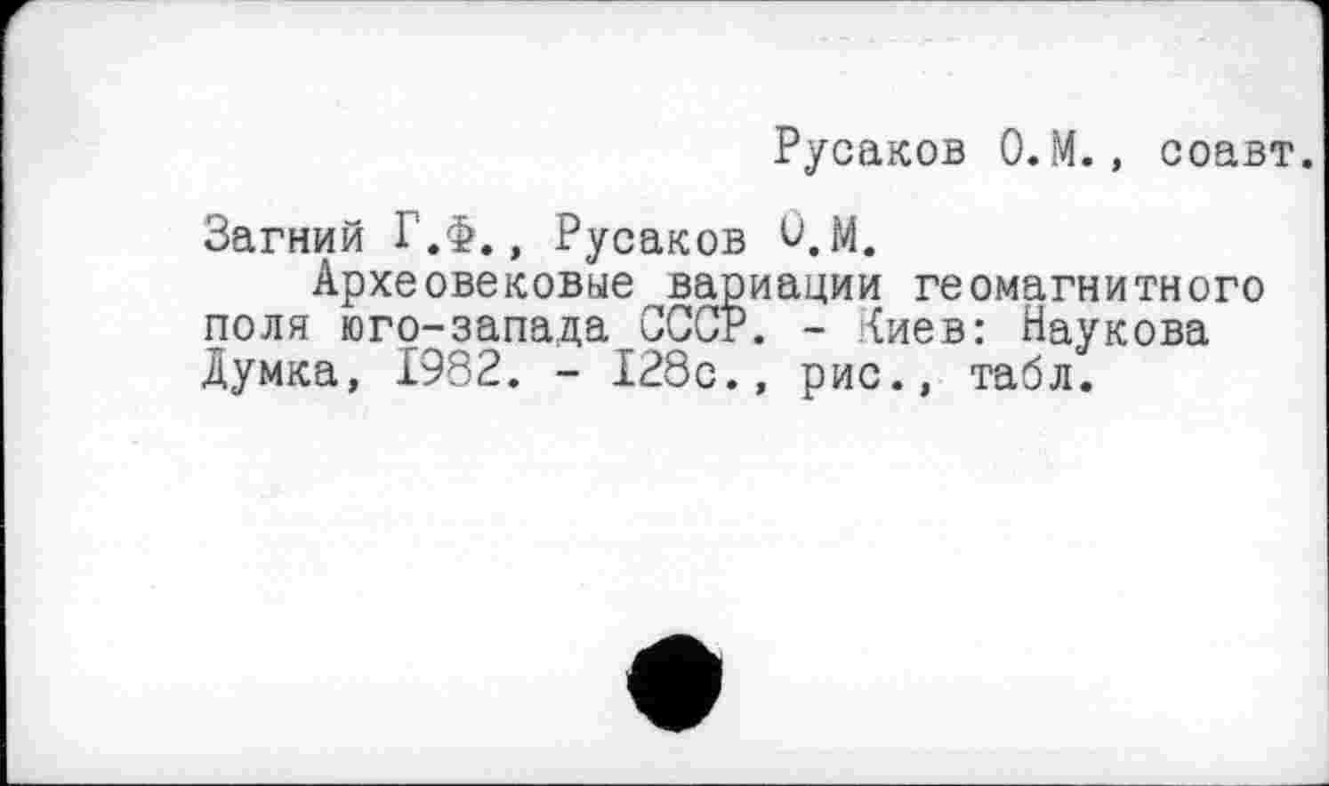 ﻿Русаков 0.М., соавт.
Загний Г.Ф,, Русаков ù.M.
Археовековые вариации геомагнитного поля юго-запада СССР. - Киев: Наукова Думка, 1982. - 128с., рис., табл.